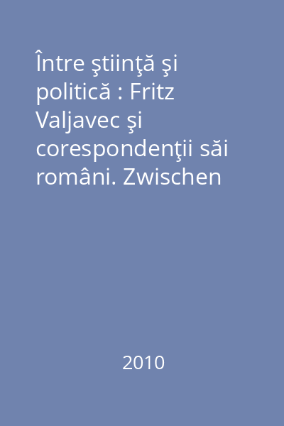 Între ştiinţă şi politică : Fritz Valjavec şi corespondenţii săi români. Zwischen Wissenchaft und Politik : Fritz Valjavec's Briefwechsel mit Rumänischen Gelehrten : (1935-1944)