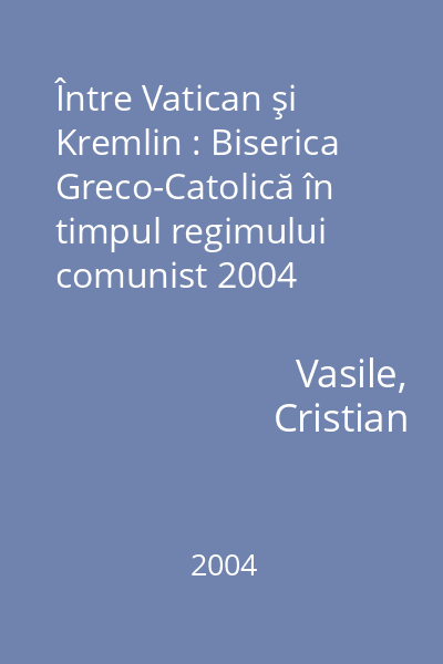 Între Vatican şi Kremlin : Biserica Greco-Catolică în timpul regimului comunist 2004