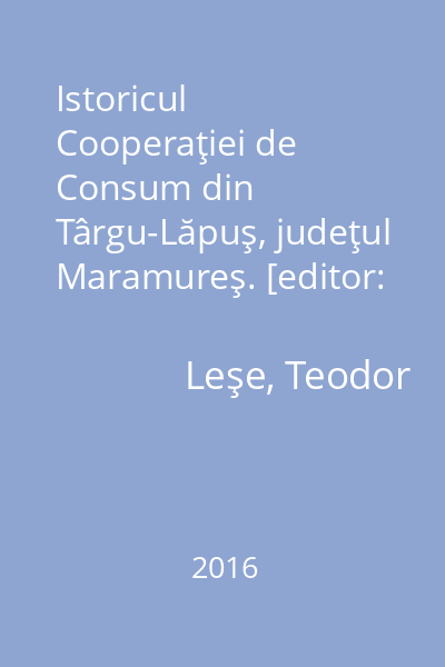 Istoricul Cooperaţiei de Consum din Târgu-Lăpuş, judeţul Maramureş. [editor: Silviu Tuns] : 85 de ani de existenţă şi activitate (1930-2015)