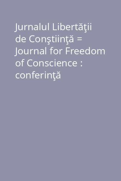 Jurnalul Libertăţii de Conştiinţă = Journal for Freedom of Conscience : conferinţă ştiinţifică internaţională organizată de Asociaţia Conştiinţă şi Libertate, în colaborare cu Comisia Juridică, de disciplină şi imunităţi a Camerei Deputaţilor