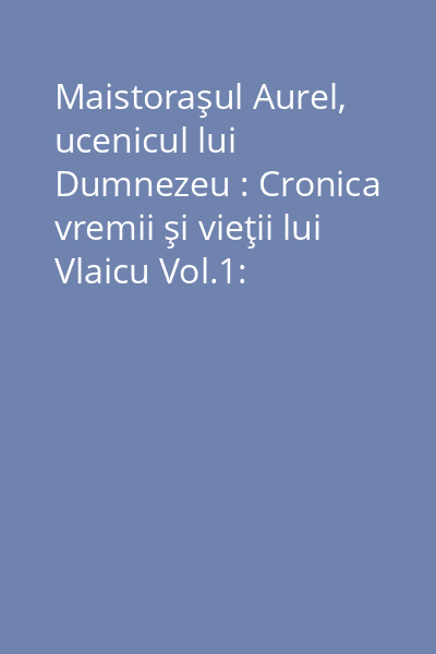 Maistoraşul Aurel, ucenicul lui Dumnezeu : Cronica vremii şi vieţii lui Vlaicu Vol.1: