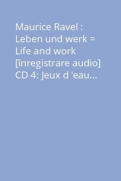 Maurice Ravel : Leben und werk = Life and work [înregistrare audio] CD 4: Jeux d 'eau...
