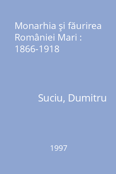 Monarhia şi făurirea României Mari : 1866-1918