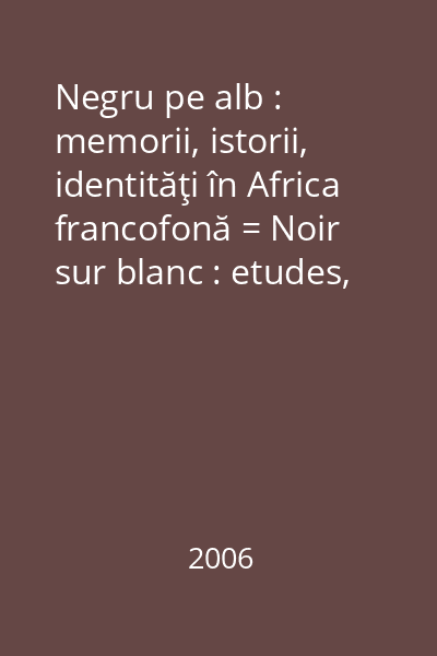 Negru pe alb : memorii, istorii, identităţi în Africa francofonă = Noir sur blanc : etudes, histoires, identités dans l 'Afrique francophone