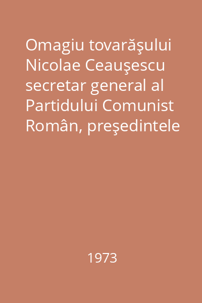 Omagiu tovarăşului Nicolae Ceauşescu secretar general al Partidului Comunist Român, preşedintele Consiliului de Stat al Republicii Socialiste România