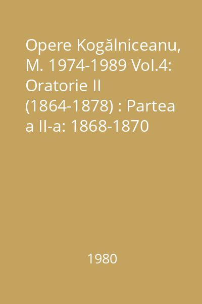 Opere Kogălniceanu, M. 1974-1989 Vol.4: Oratorie II (1864-1878) : Partea a II-a: 1868-1870