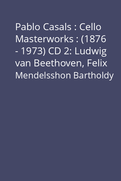 Pablo Casals : Cello Masterworks : (1876 - 1973) CD 2: Ludwig van Beethoven, Felix Mendelsshon Bartholdy