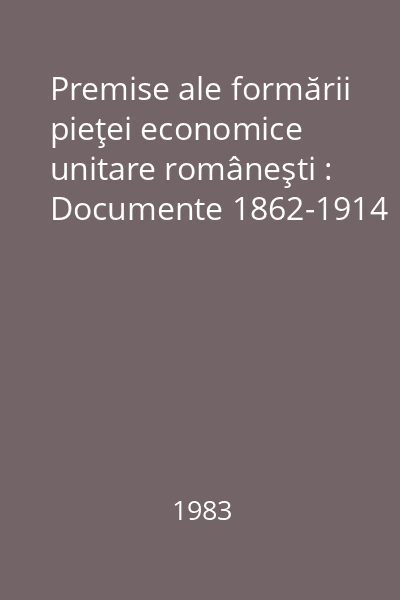 Premise ale formării pieţei economice unitare româneşti : Documente 1862-1914