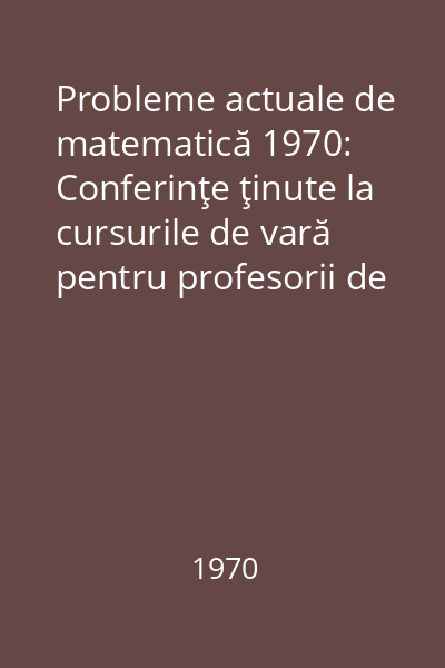 Probleme actuale de matematică 1970: Conferinţe ţinute la cursurile de vară pentru profesorii de matematică la Cîmpulung Moldovenesc, Predeal şi Zalău - 1965