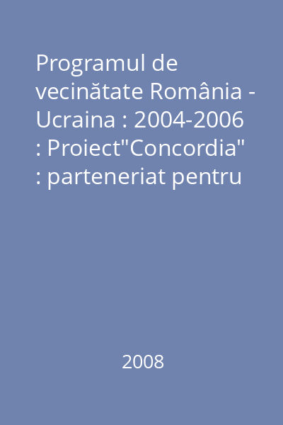 Programul de vecinătate România - Ucraina : 2004-2006 : Proiect"Concordia" : parteneriat pentru dezvoltare