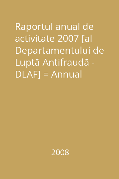Raportul anual de activitate 2007 [al Departamentului de Luptă Antifraudă - DLAF] = Annual report 2007 [of The Fight against Fraud Department - DLAF]