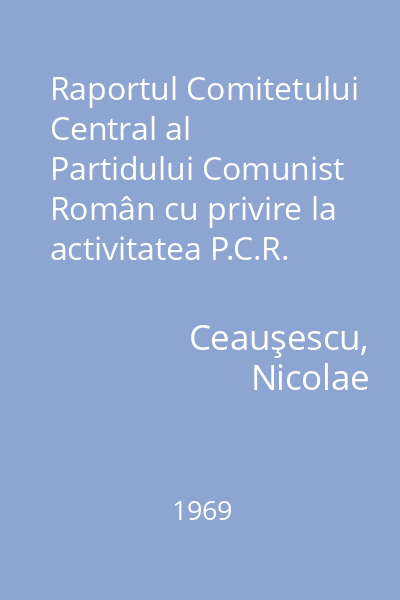 Raportul Comitetului Central al Partidului Comunist Român cu privire la activitatea P.C.R. în perioada dintre Congresul al IX-lea şi Congresul al X-lea şi sarcinile de viitor ale partidului : 6 august 1969