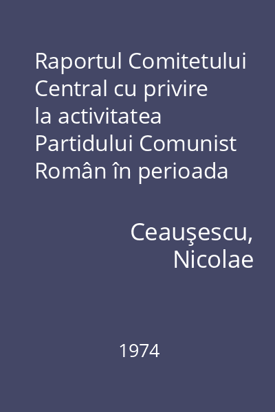 Raportul Comitetului Central cu privire la activitatea Partidului Comunist Român în perioada dintre Congresul al X-lea şi Congresul al XI-lea şi sarcinile de viitor ale partidului : 25 noiembrie 1974