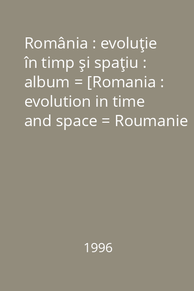 România : evoluţie în timp şi spaţiu : album = [Romania : evolution in time and space = Roumanie : évolution dans le temps et l 'espace]