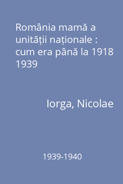 România mamă a unității naționale : cum era până la 1918 1939