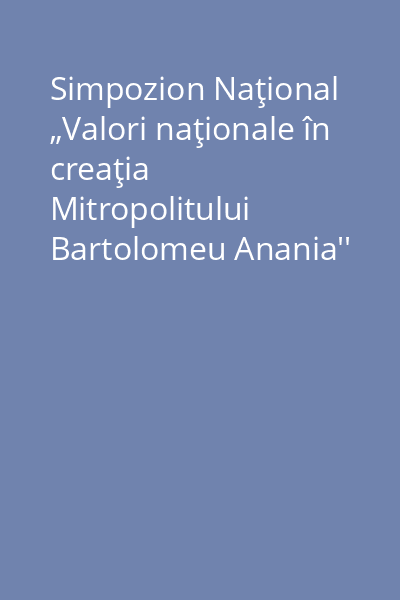 Simpozion Naţional „Valori naţionale în creaţia Mitropolitului Bartolomeu Anania''