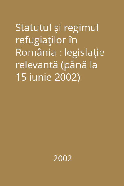 Statutul şi regimul refugiaţilor în România : legislaţie relevantă (până la 15 iunie 2002)