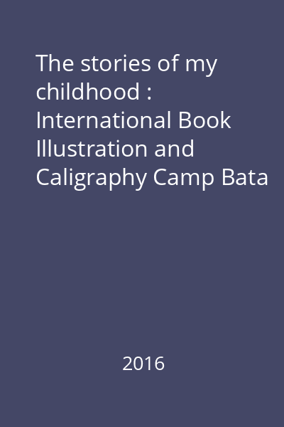 The stories of my childhood : International Book Illustration and Caligraphy Camp Bata = Poveştile copilăriei : Tabăra de caligrafie şi ilustraţie de carte Bata : ediţia a VIII-a, 20-28 august 2016