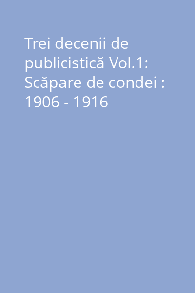 Trei decenii de publicistică Vol.1: Scăpare de condei : 1906 - 1916
