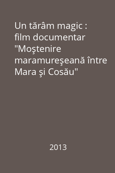 Un tărâm magic : film documentar "Moştenire maramureşeană între Mara şi Cosău"