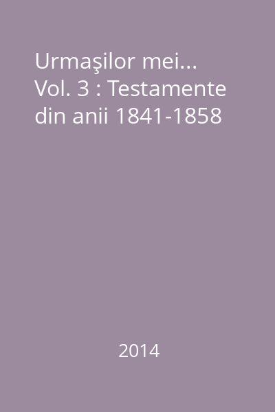 Urmaşilor mei... Vol. 3 : Testamente din anii 1841-1858