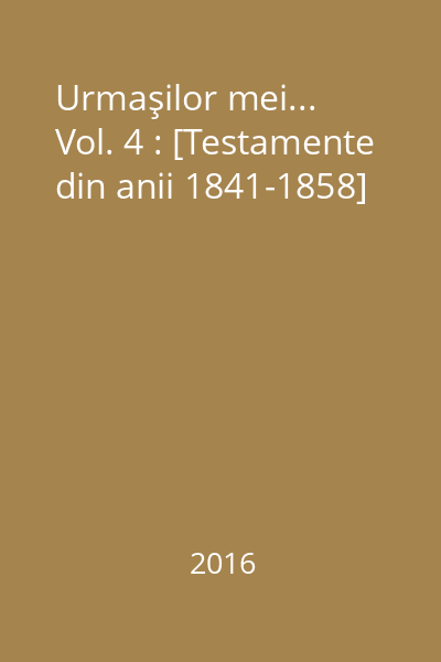 Urmaşilor mei... Vol. 4 : [Testamente din anii 1841-1858]