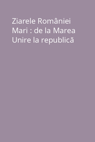 Ziarele României Mari : de la Marea Unire la republică