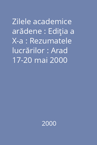 Zilele academice arădene : Ediţia a X-a : Rezumatele lucrărilor : Arad 17-20 mai 2000